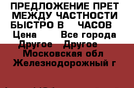 ПРЕДЛОЖЕНИЕ ПРЕТ МЕЖДУ ЧАСТНОСТИ БЫСТРО В 72 ЧАСОВ › Цена ­ 0 - Все города Другое » Другое   . Московская обл.,Железнодорожный г.